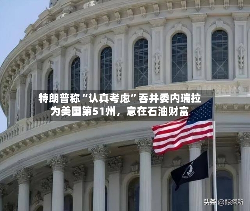 特朗普称“认真考虑”吞并委内瑞拉为美国第51州，意在石油财富-第3张图片