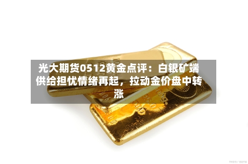 光大期货0512黄金点评：白银矿端供给担忧情绪再起	，拉动金价盘中转涨-第2张图片