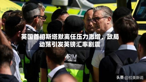 英国首相斯塔默离任压力激增，政局动荡引发英镑汇率剧震-第1张图片