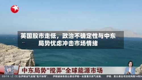 英国股市走低，政治不确定性与中东局势忧虑冲击市场情绪-第1张图片
