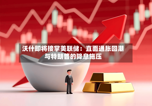 沃什即将接掌美联储：直面通胀回潮与特朗普的降息施压-第1张图片