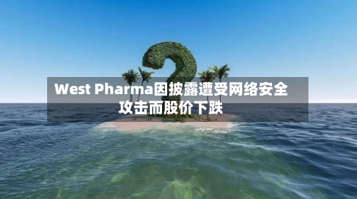West Pharma因披露遭受网络安全攻击而股价下跌-第2张图片