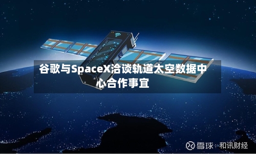 谷歌与SpaceX洽谈轨道太空数据中心合作事宜-第1张图片