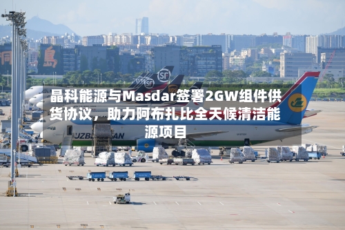晶科能源与Masdar签署2GW组件供货协议，助力阿布扎比全天候清洁能源项目-第1张图片