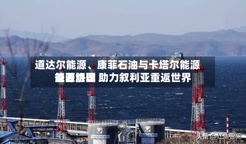 道达尔能源	、康菲石油与卡塔尔能源签署协议 助力叙利亚重返世界能源版图-第1张图片