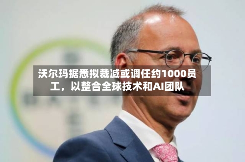沃尔玛据悉拟裁减或调任约1000员工，以整合全球技术和AI团队-第1张图片