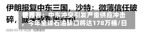 世界能源署：中东冲突引发严重供应冲击	，今年全球石油缺口将达178万桶/日-第1张图片
