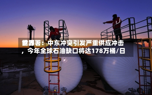 世界能源署：中东冲突引发严重供应冲击，今年全球石油缺口将达178万桶/日-第1张图片