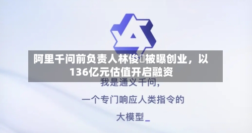 阿里千问前负责人林俊旸被曝创业	，以136亿元估值开启融资-第1张图片