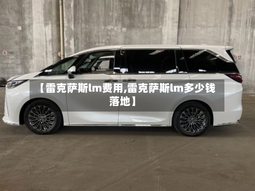 【雷克萨斯lm费用,雷克萨斯lm多少钱落地】-第1张图片