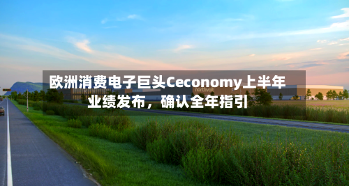 欧洲消费电子巨头Ceconomy上半年业绩发布	，确认全年指引-第1张图片
