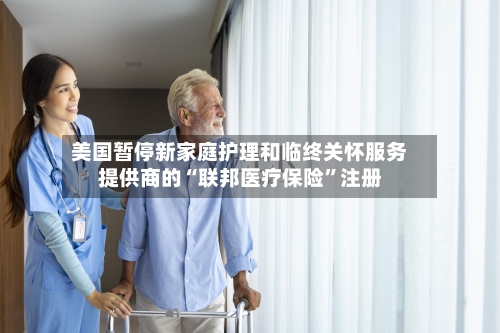 美国暂停新家庭护理和临终关怀服务提供商的“联邦医疗保险”注册-第2张图片