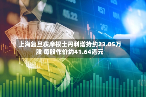 上海复旦获摩根士丹利增持约23.05万股 每股作价约41.64港元-第1张图片