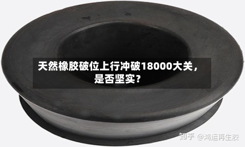 天然橡胶破位上行冲破18000大关，是否坚实？-第1张图片