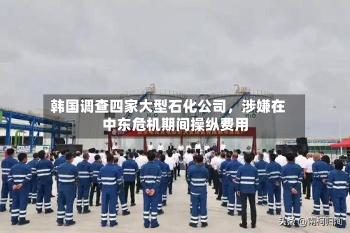 韩国调查四家大型石化公司	，涉嫌在中东危机期间操纵费用-第3张图片
