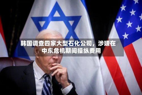 韩国调查四家大型石化公司，涉嫌在中东危机期间操纵费用-第2张图片