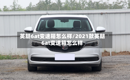 英朗6at变速箱怎么样/2021款英朗6at变速箱怎么样-第1张图片