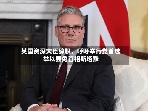 英国资深大臣辞职，呼吁举行党首选举以罢免首相斯塔默-第1张图片