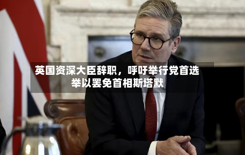 英国资深大臣辞职，呼吁举行党首选举以罢免首相斯塔默-第3张图片