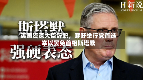 英国资深大臣辞职，呼吁举行党首选举以罢免首相斯塔默-第2张图片