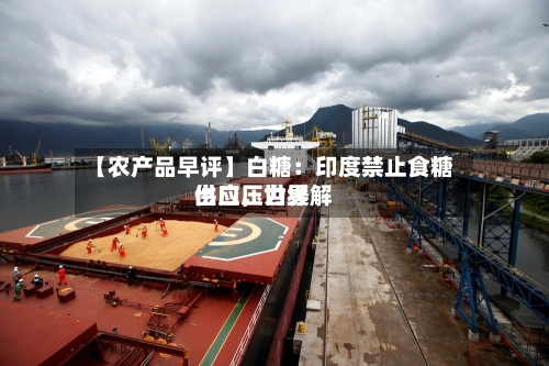 【农产品早评】白糖：印度禁止食糖出口，世界供应压力缓解-第1张图片