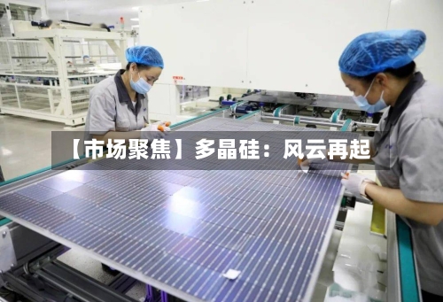 【市场聚焦】多晶硅：风云再起-第1张图片