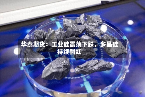 华泰期货：工业硅震荡下跌，多晶硅持续翻红-第1张图片