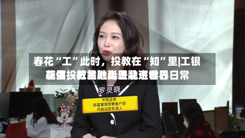 春花“工”此时，投教在“知”里|工银瑞信投教基地走进北京世界花展，把金融科普融进春日日常-第1张图片