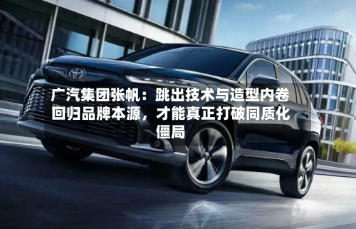 广汽集团张帆：跳出技术与造型内卷回归品牌本源，才能真正打破同质化僵局-第2张图片