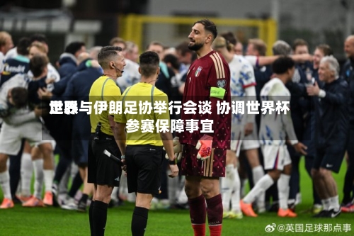 世界足联与伊朗足协举行会谈 协调世界杯参赛保障事宜-第2张图片