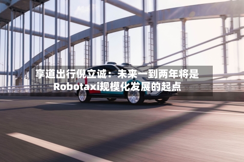 享道出行倪立诚：未来一到两年将是Robotaxi规模化发展的起点-第1张图片
