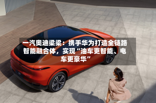 一汽奥迪梁梁：携手华为打造全链路智能融合体，实现“油车更智能、电车更豪华”-第2张图片