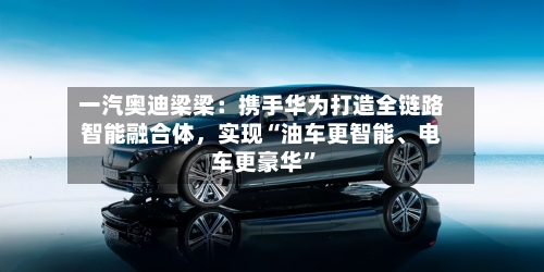 一汽奥迪梁梁：携手华为打造全链路智能融合体，实现“油车更智能、电车更豪华”-第1张图片