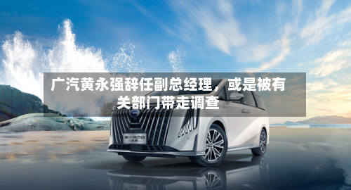广汽黄永强辞任副总经理，或是被有关部门带走调查-第1张图片