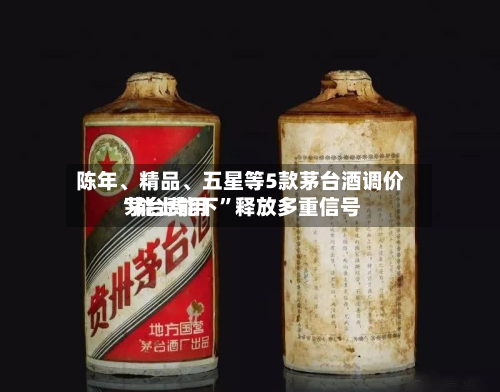 陈年、精品	、五星等5款茅台酒调价 茅台费用“能上能下”释放多重信号-第3张图片