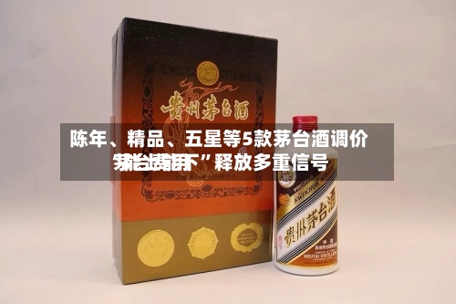 陈年、精品	、五星等5款茅台酒调价 茅台费用“能上能下”释放多重信号-第2张图片