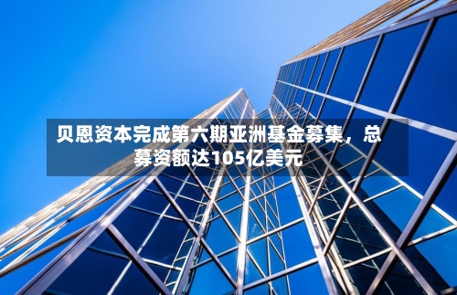 贝恩资本完成第六期亚洲基金募集，总募资额达105亿美元-第3张图片