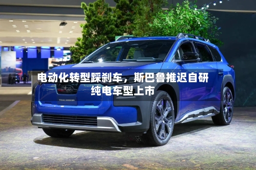 电动化转型踩刹车	，斯巴鲁推迟自研纯电车型上市-第3张图片