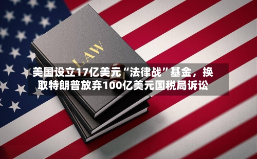 美国设立17亿美元“法律战	”基金，换取特朗普放弃100亿美元国税局诉讼-第1张图片