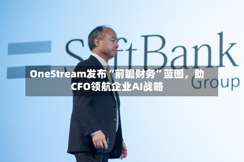 OneStream发布“前瞻财务	”蓝图	，助CFO领航企业AI战略-第1张图片
