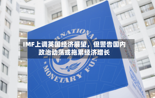 IMF上调英国经济展望，但警告国内政治动荡或拖累经济增长-第1张图片