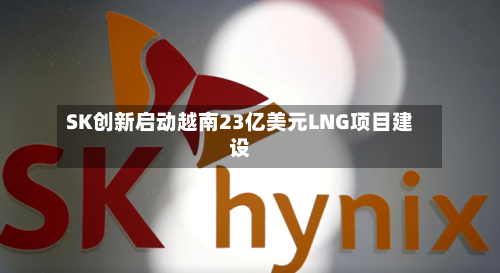 SK创新启动越南23亿美元LNG项目建设-第3张图片
