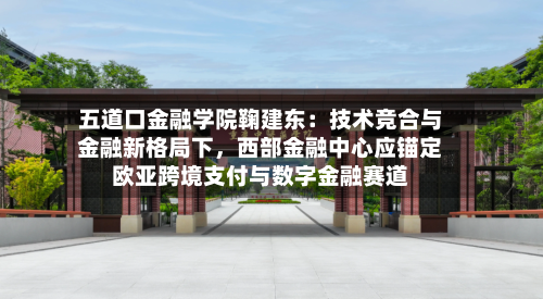 五道口金融学院鞠建东：技术竞合与金融新格局下，西部金融中心应锚定欧亚跨境支付与数字金融赛道-第2张图片