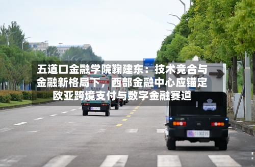 五道口金融学院鞠建东：技术竞合与金融新格局下	，西部金融中心应锚定欧亚跨境支付与数字金融赛道-第1张图片