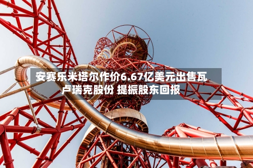 安赛乐米塔尔作价6.67亿美元出售瓦卢瑞克股份 提振股东回报-第2张图片