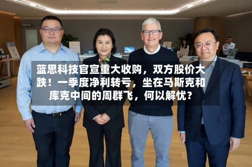 蓝思科技官宣重大收购，双方股价大跌！一季度净利转亏，坐在马斯克和库克中间的周群飞	，何以解忧？-第2张图片