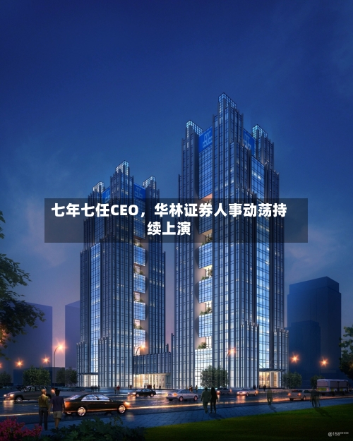 七年七任CEO，华林证券人事动荡持续上演-第2张图片