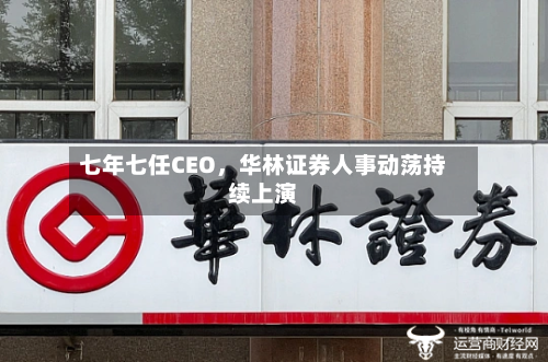 七年七任CEO，华林证券人事动荡持续上演-第3张图片