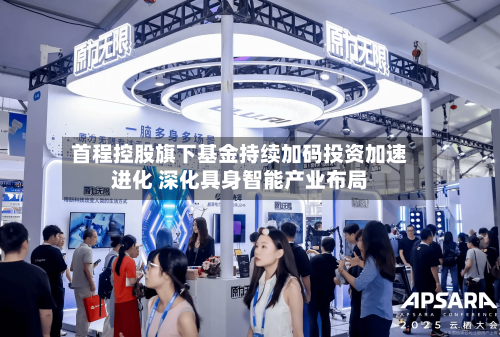 首程控股旗下基金持续加码投资加速进化 深化具身智能产业布局-第1张图片