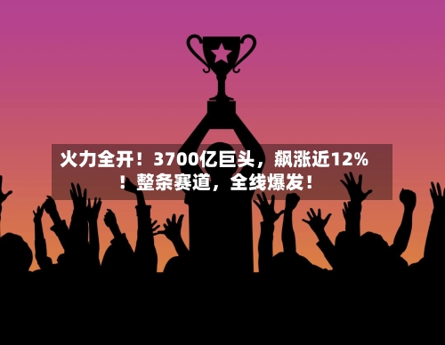 火力全开！3700亿巨头，飙涨近12%！整条赛道	，全线爆发！-第2张图片